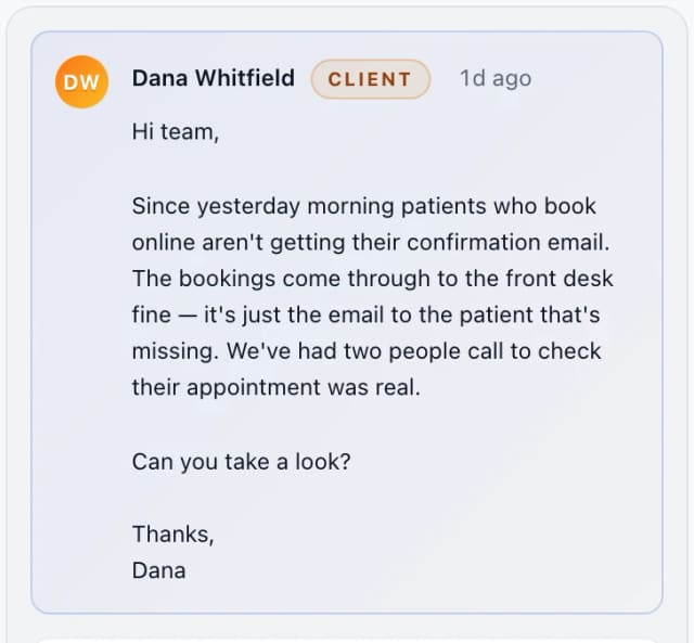 Dana Whitfield (client): Hi team, Since yesterday morning patients who book online aren't getting their confirmation email. The bookings come through to the front desk fine — it's ju…