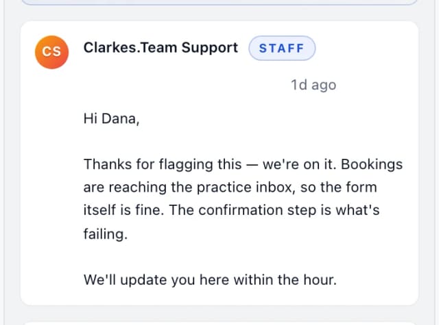 Clarkes.Team Support (staff): Hi Dana, Thanks for flagging this — we're on it. Bookings are reaching the practice inbox, so the form itself is fine. The confirmation step is what's failin…