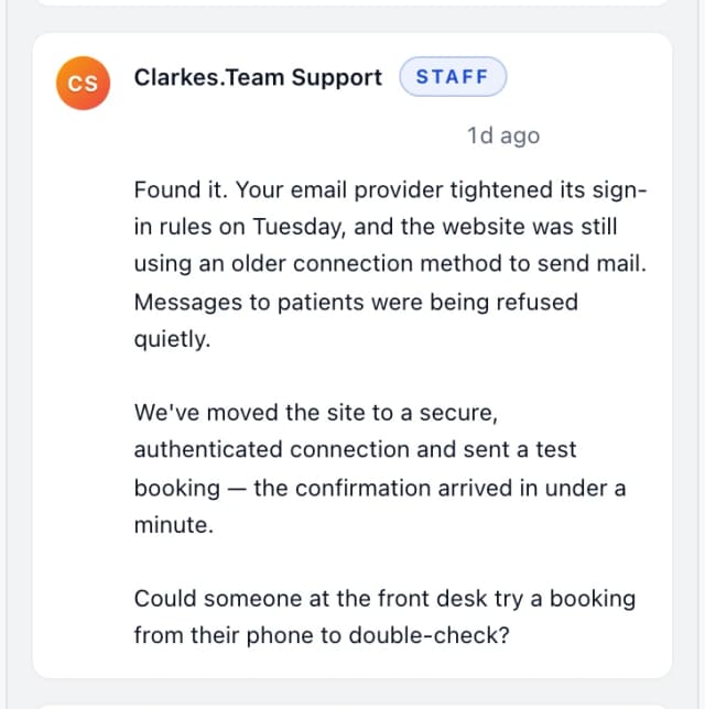 Clarkes.Team Support (staff): Found it. Your email provider tightened its sign-in rules on Tuesday, and the website was still using an older connection method to send mail. Messages to pa…