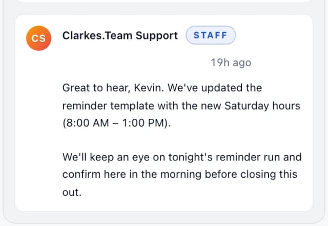 Clarkes.Team Support (staff): Great to hear, Kevin. We've updated the reminder template with the new Saturday hours (8:00 AM – 1:00 PM). We'll keep an eye on tonight's reminder run and co…